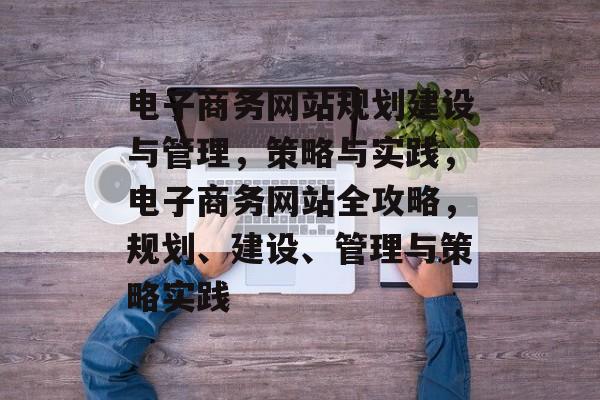 电子商务网站规划建设与管理，策略与实践，电子商务网站全攻略，规划、建设、管理与策略实践