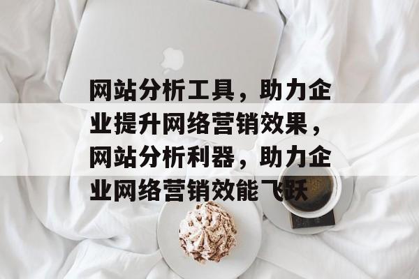 网站分析工具，助力企业提升网络营销效果，网站分析利器，助力企业网络营销效能飞跃