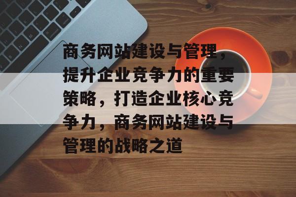 商务网站建设与管理，提升企业竞争力的重要策略，打造企业核心竞争力，商务网站建设与管理的战略之道