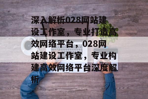 深入解析028网站建设工作室，专业打造高效网络平台，028网站建设工作室，专业构建高效网络平台深度解析