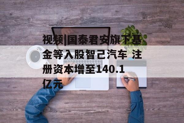 视频|国泰君安旗下基金等入股智己汽车 注册资本增至140.1亿元