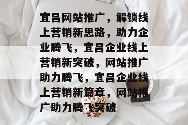 宜昌网站推广，解锁线上营销新思路，助力企业腾飞，宜昌企业线上营销新突破，网站推广助力腾飞，宜昌企业线上营销新篇章，网站推广助力腾飞突破