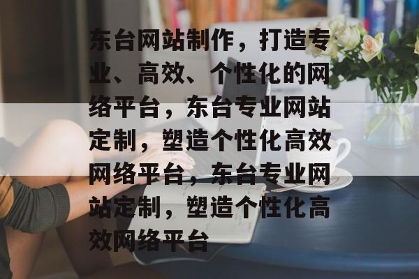 东台网站制作，打造专业、高效、个性化的网络平台，东台专业网站定制，塑造个性化高效网络平台，东台专业网站定制，塑造个性化高效网络平台