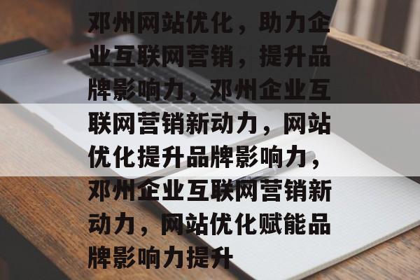 邓州网站优化，助力企业互联网营销，提升品牌影响力，邓州企业互联网营销新动力，网站优化提升品牌影响力，邓州企业互联网营销新动力，网站优化赋能品牌影响力提升
