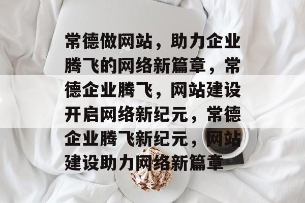 常德做网站，助力企业腾飞的网络新篇章，常德企业腾飞，网站建设开启网络新纪元，常德企业腾飞新纪元，网站建设助力网络新篇章