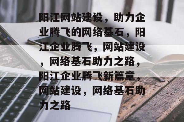 阳江网站建设，助力企业腾飞的网络基石，阳江企业腾飞，网站建设，网络基石助力之路，阳江企业腾飞新篇章，网站建设，网络基石助力之路