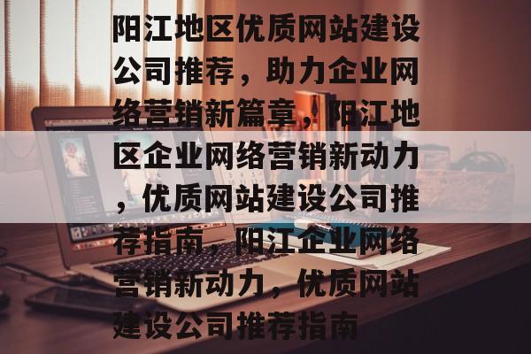 阳江地区优质网站建设公司推荐,助力企业网络营销新篇章,阳江地区企业网络营销新动力,优质网站建设公司推荐指南,阳江企业网络营销新动力,优质网站建设公司推荐指南 阳江地区优质网站建设公司推荐,助力企业网络营销新篇章,阳江地区企业网络营销新动力,优质网站建设公司推荐指南,阳江企业网络营销新动力,优质网站建设公司推荐指南