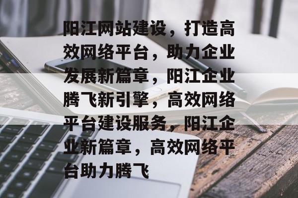 阳江网站建设,打造高效网络平台,助力企业发展新篇章,阳江企业腾飞新引擎,高效网络平台建设服务,阳江企业新篇章,高效网络平台助力腾飞 阳江网站建设,打造高效网络平台,助力企业发展新篇章,阳江企业腾飞新引擎,高效网络平台建设服务,阳江企业新篇章,高效网络平台助力腾飞