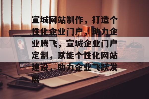 宣城网站制作，打造个性化企业门户，助力企业腾飞，宣城企业门户定制，赋能个性化网站建设，助力企业飞跃发展