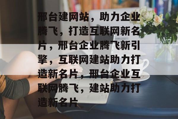 邢台建网站，助力企业腾飞，打造互联网新名片，邢台企业腾飞新引擎，互联网建站助力打造新名片，邢台企业互联网腾飞，建站助力打造新名片