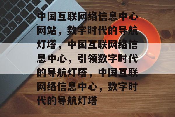中国互联网络信息中心网站，数字时代的导航灯塔，中国互联网络信息中心，引领数字时代的导航灯塔，中国互联网络信息中心，数字时代的导航灯塔