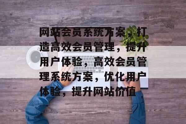 网站会员系统方案，打造高效会员管理，提升用户体验，高效会员管理系统方案，优化用户体验，提升网站价值
