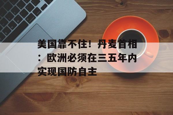 美国靠不住！丹麦首相：欧洲必须在三五年内实现国防自主