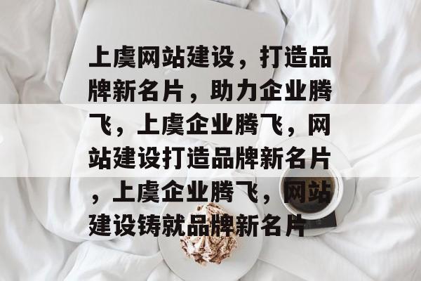 上虞网站建设，打造品牌新名片，助力企业腾飞，上虞企业腾飞，网站建设打造品牌新名片，上虞企业腾飞，网站建设铸就品牌新名片