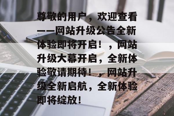 尊敬的用户，欢迎查看——网站升级公告全新体验即将开启！，网站升级大幕开启，全新体验敬请期待！，网站升级全新启航，全新体验即将绽放！
