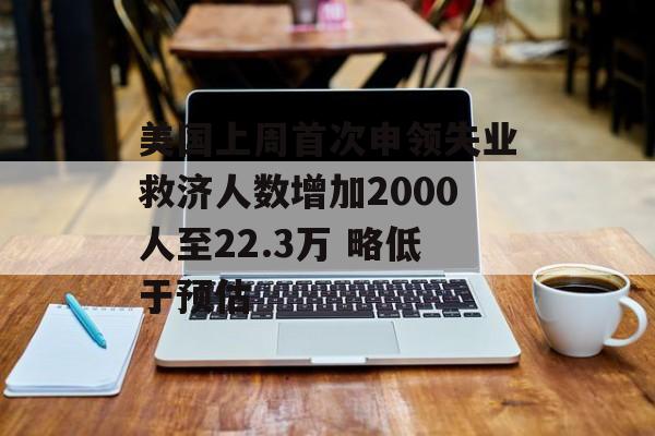 美国上周首次申领失业救济人数增加2000人至22.3万 略低于预估