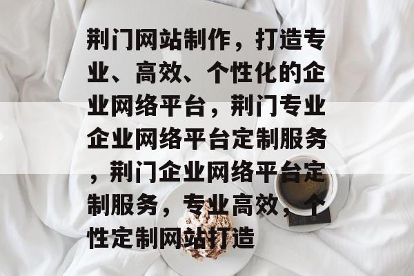 荆门网站制作，打造专业、高效、个性化的企业网络平台，荆门专业企业网络平台定制服务，荆门企业网络平台定制服务，专业高效，个性定制网站打造