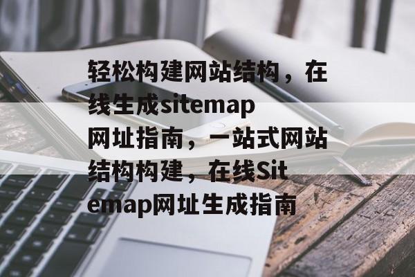 轻松构建网站结构，在线生成sitemap网址指南，一站式网站结构构建，在线Sitemap网址生成指南