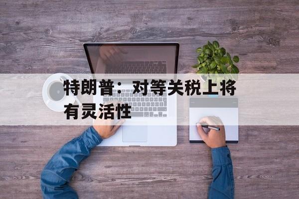 特朗普：对等关税上将有灵活性