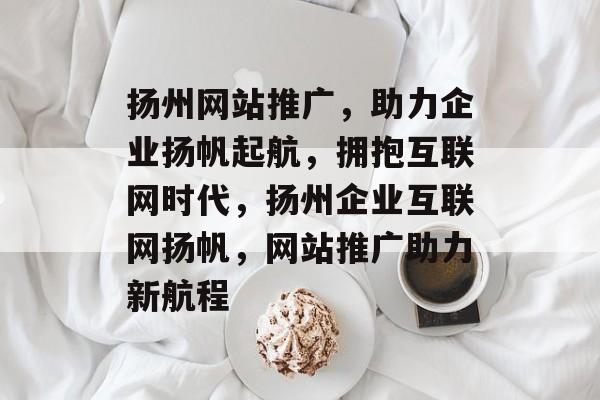 扬州网站推广，助力企业扬帆起航，拥抱互联网时代，扬州企业互联网扬帆，网站推广助力新航程