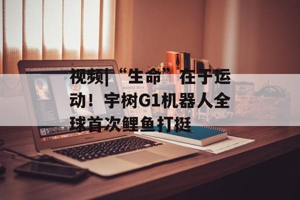 视频|“生命”在于运动！宇树G1机器人全球首次鲤鱼打挺