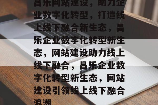 昌乐网站建设，助力企业数字化转型，打造线上线下融合新生态，昌乐企业数字化转型新生态，网站建设助力线上线下融合，昌乐企业数字化转型新生态，网站建设引领线上线下融合浪潮