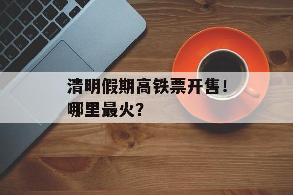 清明假期高铁票开售！哪里最火？