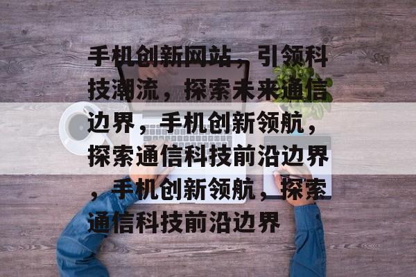 手机创新网站，引领科技潮流，探索未来通信边界，手机创新领航，探索通信科技前沿边界，手机创新领航，探索通信科技前沿边界
