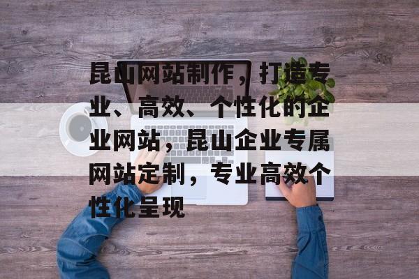 昆山网站制作，打造专业、高效、个性化的企业网站，昆山企业专属网站定制，专业高效个性化呈现