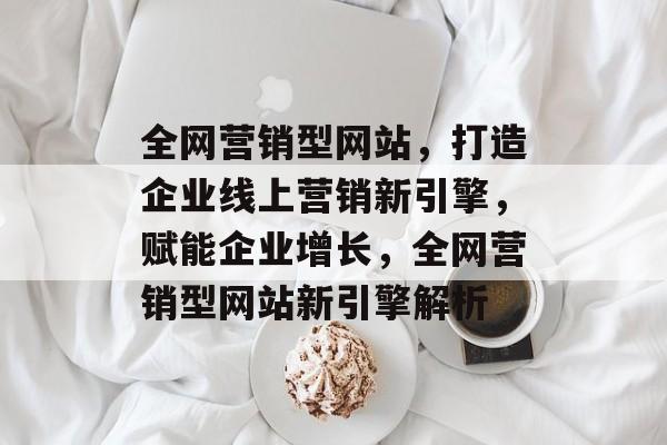 全网营销型网站，打造企业线上营销新引擎，赋能企业增长，全网营销型网站新引擎解析