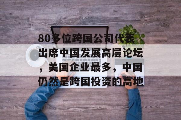 80多位跨国公司代表出席中国发展高层论坛，美国企业最多，中国仍然是跨国投资的高地