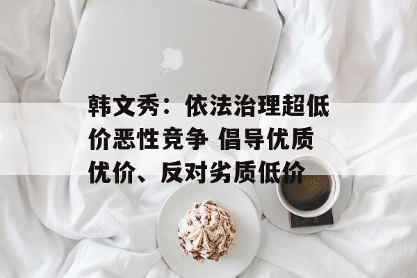 韩文秀：依法治理超低价恶性竞争 倡导优质优价、反对劣质低价