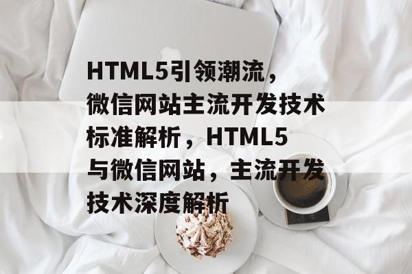 HTML5引领潮流，微信网站主流开发技术标准解析，HTML5与微信网站，主流开发技术深度解析