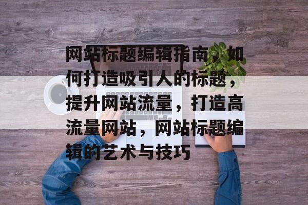 网站标题编辑指南，如何打造吸引人的标题，提升网站流量，打造高流量网站，网站标题编辑的艺术与技巧