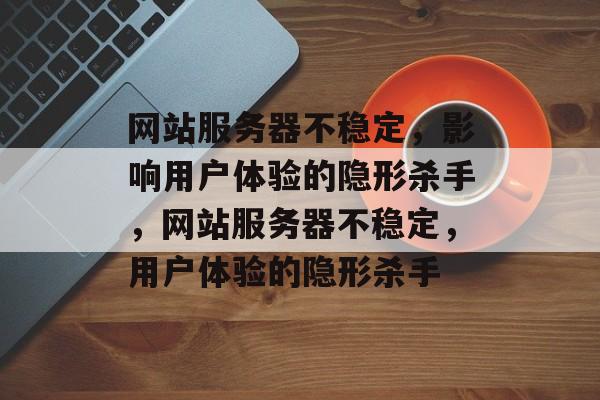 网站服务器不稳定，影响用户体验的隐形杀手，网站服务器不稳定，用户体验的隐形杀手