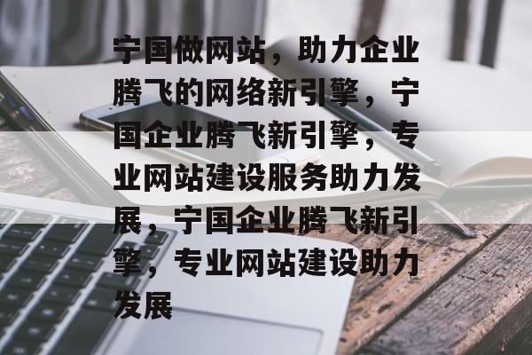 宁国做网站，助力企业腾飞的网络新引擎，宁国企业腾飞新引擎，专业网站建设服务助力发展，宁国企业腾飞新引擎，专业网站建设助力发展