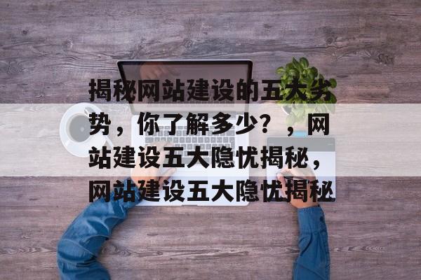 揭秘网站建设的五大劣势，你了解多少？，网站建设五大隐忧揭秘，网站建设五大隐忧揭秘