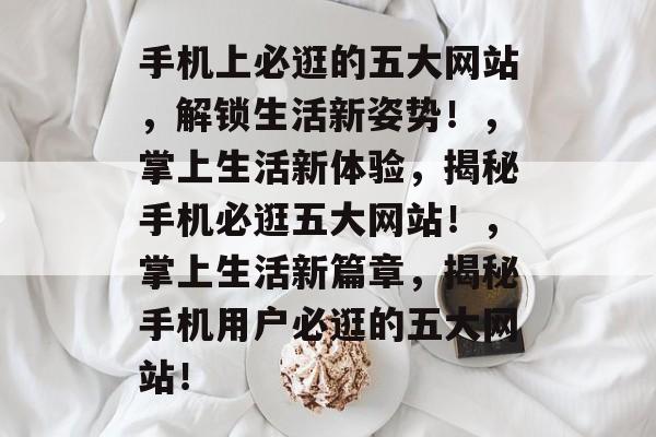 手机上必逛的五大网站，解锁生活新姿势！，掌上生活新体验，揭秘手机必逛五大网站！，掌上生活新篇章，揭秘手机用户必逛的五大网站！