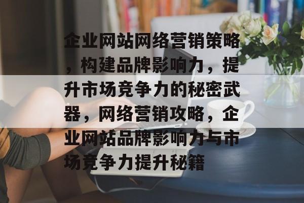 企业网站网络营销策略，构建品牌影响力，提升市场竞争力的秘密武器，网络营销攻略，企业网站品牌影响力与市场竞争力提升秘籍