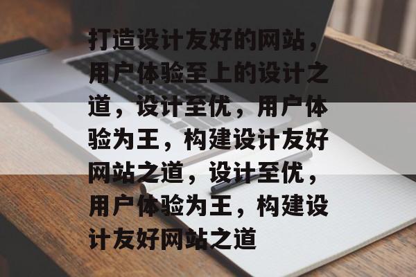 打造设计友好的网站，用户体验至上的设计之道，设计至优，用户体验为王，构建设计友好网站之道，设计至优，用户体验为王，构建设计友好网站之道