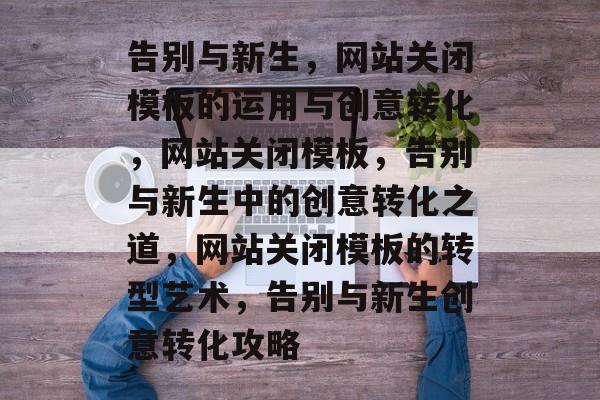 告别与新生，网站关闭模板的运用与创意转化，网站关闭模板，告别与新生中的创意转化之道，网站关闭模板的转型艺术，告别与新生创意转化攻略