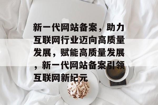 新一代网站备案，助力互联网行业迈向高质量发展，赋能高质量发展，新一代网站备案引领互联网新纪元