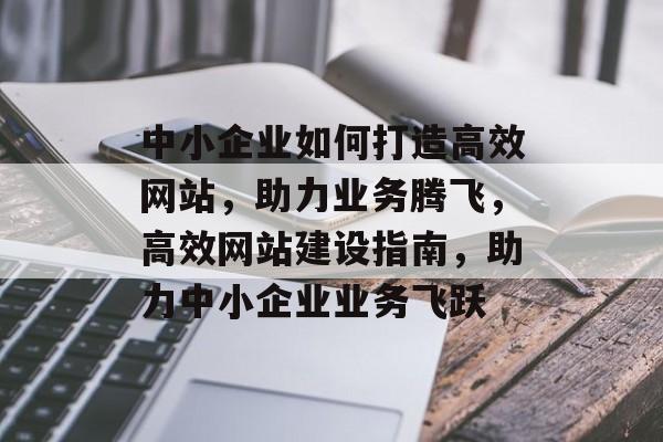 中小企业如何打造高效网站，助力业务腾飞，高效网站建设指南，助力中小企业业务飞跃