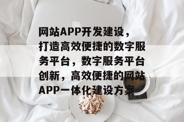 网站APP开发建设,打造高效便捷的数字服务平台,数字服务平台创新,高效便捷的网站APP一体化建设方案 网站APP开发建设,打造高效便捷的数字服务平台,数字服务平台创新,高效便捷的网站APP一体化建设方案