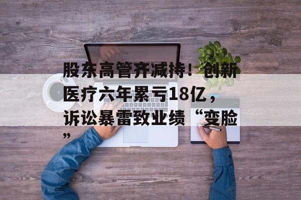 股东高管齐减持！创新医疗六年累亏18亿，诉讼暴雷致业绩“变脸”