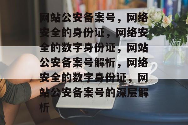 网站公安备案号，网络安全的身份证，网络安全的数字身份证，网站公安备案号解析，网络安全的数字身份证，网站公安备案号的深层解析