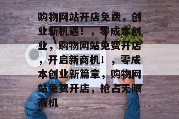 购物网站开店免费，创业新机遇！，零成本创业，购物网站免费开店，开启新商机！，零成本创业新篇章，购物网站免费开店，抢占无限商机