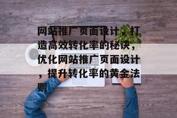 网站推广页面设计，打造高效转化率的秘诀，优化网站推广页面设计，提升转化率的黄金法则