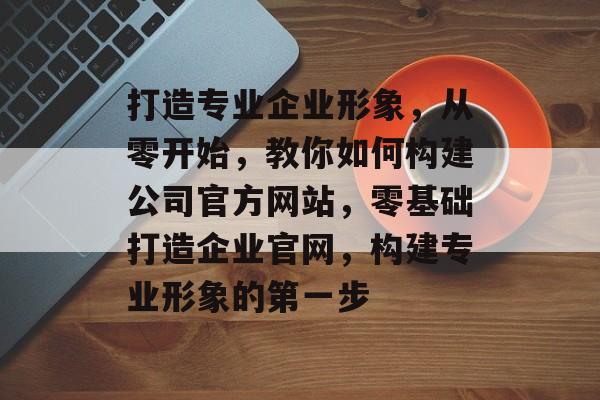 打造专业企业形象，从零开始，教你如何构建公司官方网站，零基础打造企业官网，构建专业形象的第一步