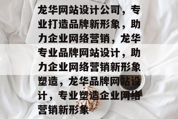 龙华网站设计公司，专业打造品牌新形象，助力企业网络营销，龙华专业品牌网站设计，助力企业网络营销新形象塑造，龙华品牌网站设计，专业塑造企业网络营销新形象